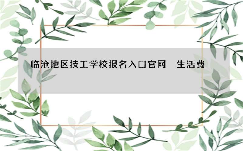 临沧地区技工学校报名入口官网 生活费